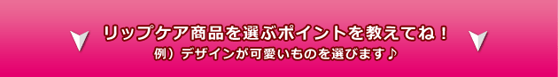 リップケア商品を選ぶポイントを教えてね! 例)デザインが可愛いものを選びます♪