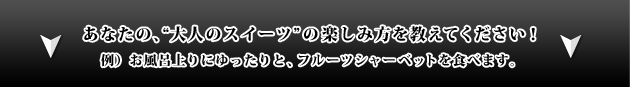 あなたの、“大人のスイーツ”の楽しみ方を教えてください! 例)お風呂上りにゆったりと、フルーツシャーベットを食べます。