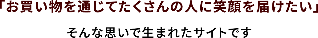 「お買い物を通じてたくさんの人に笑顔を届けたい」そんな思いで生まれたサイトです