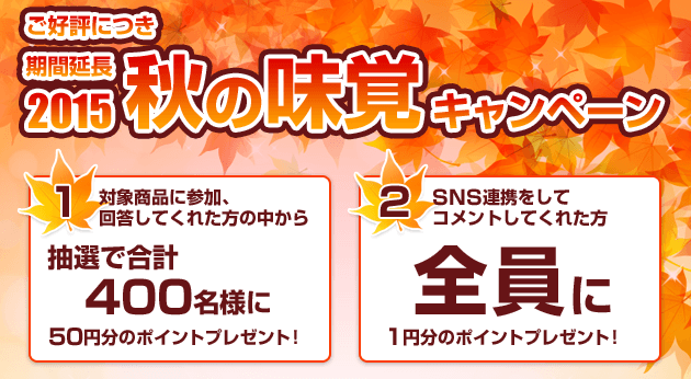 2015秋の味覚キャンペーン 1.対象商品に参加、回答してくれた方の中から抽選で合計400名様に50円分のポイントプレゼント! 2.SNS連携をしてコメントしてくれた方全員に1円分のポイントプレゼント!