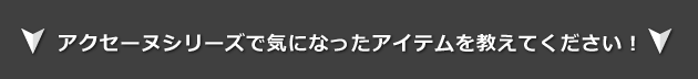 アクセーヌシリーズで気になったアイテムをおしえてください!