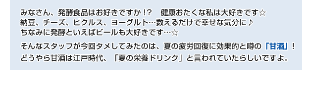 おたくみなさん、発酵食品はお好きですか!? 健康おたくな私は大好きです。 納豆、チーズ、ピクルス、ヨーグルト・・・数えるだけで幸せな気分に。 ちなみに発酵といえばビールも大好きです・・・。 そんなスタッフが今回タメしてみたのは、夏の疲労回復に効果的と噂の「甘酒」! どうやら甘酒は江戸時代、「夏の栄養ドリンク」と言われていたらしいですよ。