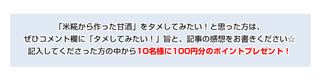 「米糀から作った甘酒」をタメしてみたい!と思った方は、ぜひコメント欄に「試してみたい!」旨と、記事の感想をお書きください。 記入してくださった方の中から10名様に100円分のポイントプレゼント!