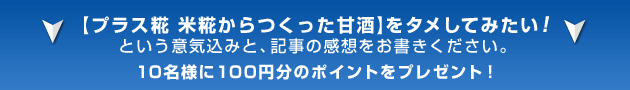 【プラス糀 米糀から作った甘酒】をタメしてみたい! という意気込みと、記事の感想をお書きください。 10名様に100円分のポイントをプレゼント!