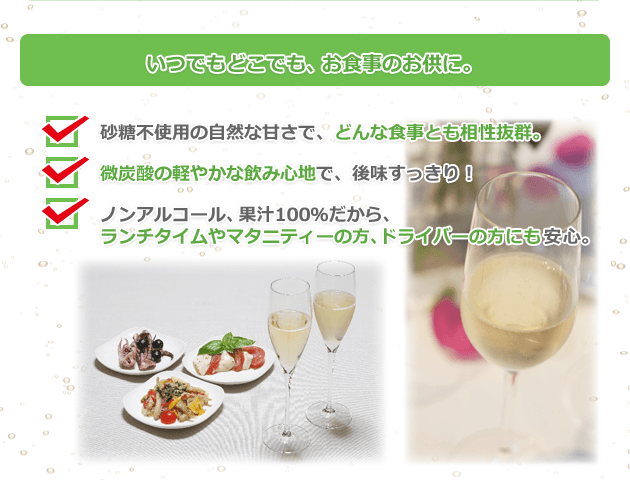 いつでもどこでも、お食事のお供に。 砂糖不使用の自然な甘さで、どんな食事とも相性抜群。 微炭酸の軽やかな飲み心地で、後味すっきり! ノンアルコール、果汁100%だから、 ランチタイムやマタニティーの方、ドライバーの方にも安心。