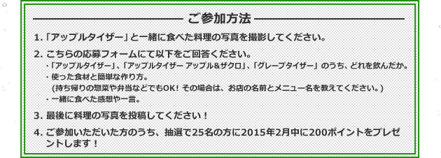 ご参加方法 1.「アップルタイザー」と一緒に食べた料理の写真を撮影してください。 2.こちらの応募フォームにて以下をご回答ください。・「アップルタイザー」、「アップルタイザー アップル&ザクロ」、「グレープタイザー」のうち、どれを飲んだか。 ・使った食材と簡単な作り方。 ・一緒に食べた感想や一言。 3.最後に料理の写真を投稿してください! 4.ご参加いただいた方のうち、抽選で25名の方に2015年2月中に200ポイントをプレゼントします!