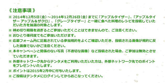 《注意事項》 ※2014年12月5日(金)～2014年12月26日(金)までに「アップルタイザー」、「アップルタイザー アップル&ザクロ」、「グレープタイザー」と一緒に食べた料理のレシピを投稿していただいた方を抽選の対象とします。 ※締め切り期限を過ぎるとご参加いただくことはできませんので、ご注意ください。 ※おひとり様何度でもご参加いただけます。 ※応募フォーム内に記載されている参加規約をよくご確認いただき、投稿される画像が規約に反した画像でないかご注意ください。 ※本キャンペーンと関係のない写真(不適切な画像)など投稿された場合、ご参加は無効とさせていただきます。 ※外部ネットワーク先からテンタメをご利用いただいた方は、外部ネットワーク先でのポイントをプレゼントいたします。 ※ ポイントは2015年2月中に付与いたします。 ※ ご投稿はテンタメにログインしてからおこなってください。