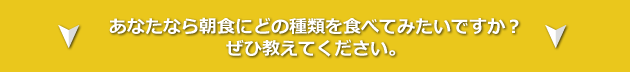 あなたなら朝食にどの種類をたべてみたいですか? ぜひ教えてください。