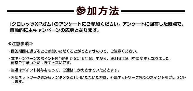 参加方法　「クロレッツXPガム」のアンケートにご参加ください。アンケートに回答した時点で、自動的に本キャンペーンの応募となります。