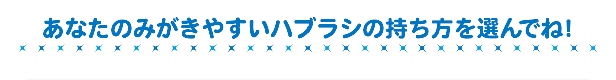 あなたのみがきやすいハブラシの持ち方を選んでね！
