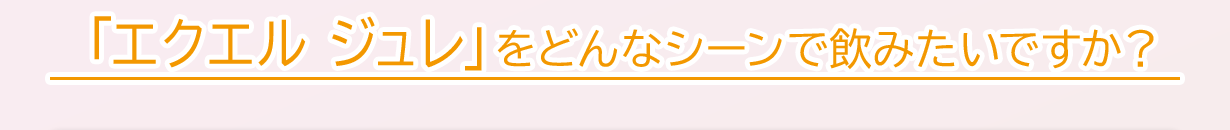 「エクエル ジュレ」をどんなシーンで飲みたいですか？