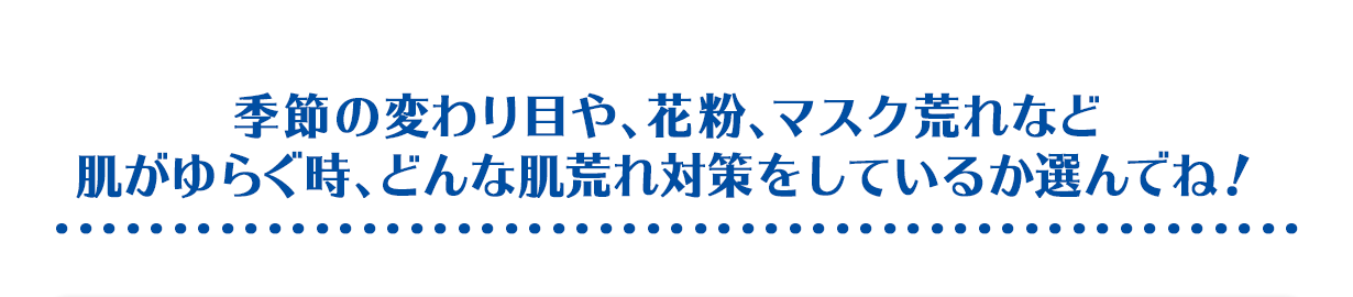 季節の変わり目や、花粉、マスク荒れなど肌がゆらぐ時、どんな肌荒れ対策をしているか選んでね！