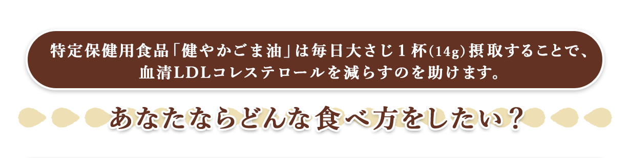 特定保健用食品「健やかごま油」は毎日大さじ１杯(14g）摂取することで血清LDLコレステロールを減らすのを助けます。　あなたならどんな食べ方をしたい？
