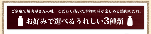 ご家庭で焼肉屋さんの味。 こだわり抜いた本物の味が楽しめる焼肉のたれ。 お好みで選べるうれしい3種類