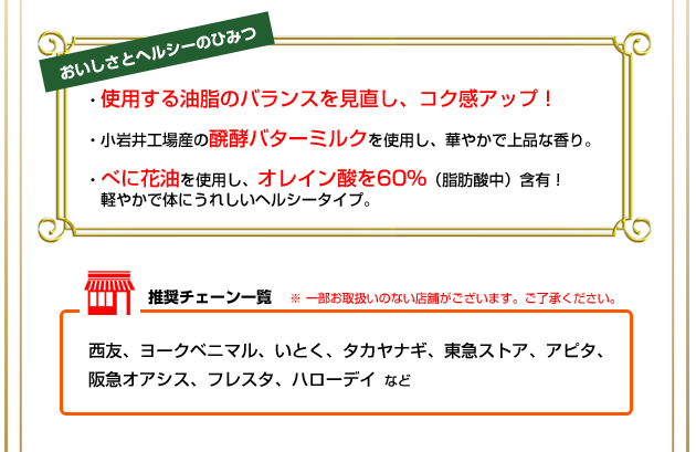 おいしさとヘルシーのひみつ ・使用する油脂のバランスを見直し、コク感アップ! ・小岩井工場産の醗酵バターミルクを使用し、華やかで上品な香り。 ・べに花油を使用し、オレイン酸を60%(脂肪酸中)含有!軽やかで体にうれしいヘルシータイプ。