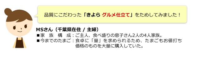 品質にこだわった「きよら グルメ仕立て」をためしてみました! MSさん(千葉県在住/主婦) ■家族構成:ご主人、食べ盛りの息子さん2人の4人家族。 ■今までのたまご:食卓に「量」を求められるため、たまごもお値打ち価格のものを大量に購入していた。