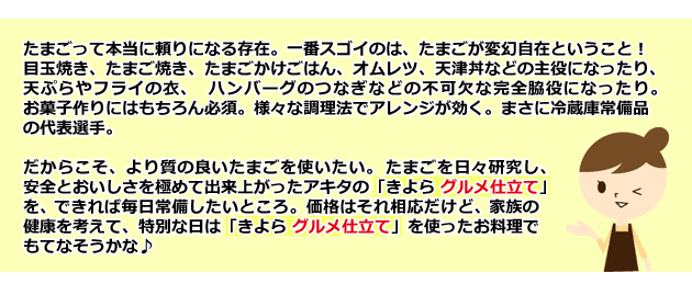 たまごって本当に頼りになる存在。一番スゴイのは、たまごが変幻自在ということ! 目玉焼き、たまご焼き、たまごかけごはん、オムレツ、天津丼などの主役になったり、天ぷらやフライの衣、ハンバーグのつなぎなどの不可欠な完全脇役になったり。お菓子作りにはもちろん必須。様々な調理法でアレンジが効く。まさに冷蔵庫常備品の代表選手。 だからこそ、より質の良いたまごを使いたい。たまごを日々研究し、安全とおいしさを極めて出来上がったアキタの「きよら グルメ仕立て」を、できれば毎日常備したいところ。価格はそれ相応だけど、家族の健康を考えて、特別な日は「きよら グルメ仕立て」を使ったお料理でもてなそうかな♪