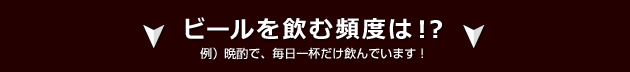 ビールを飲む頻度は!? 例)晩酌で、毎日一杯だけ飲んでいます!