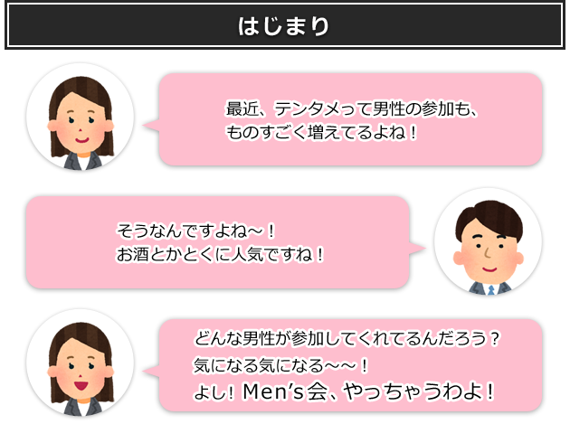 【はじまり】 「最近、テンタメって男性の参加も、ものすごく増えてるよね!」 「そうなんですよね～! お酒とかとくに人気ですね!」 「どんな男性が参加してくれてるんだろう? 気になる～～! よし! Men's会、やっちゃうわよ!」