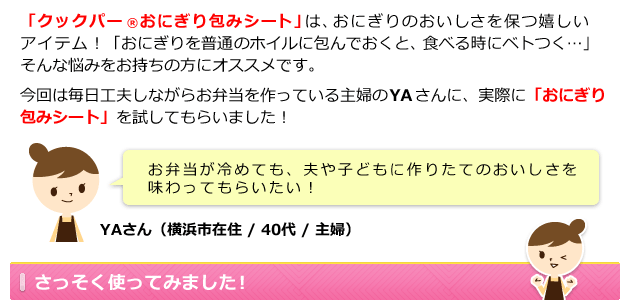 現在テンタメに掲載中の「おにぎり包みシート」は、おにぎりをおいしく保つ 嬉しいアイテム!「おにぎりを普通のホイルに包んでおくと、食べる時にベトつく…」そんな悩みをお持ちの方にオススメです。今回は毎日工夫しながらお弁当を作っている主婦のYAさんに、実際に「おにぎり包みシート」を試してもらいました!