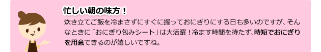 忙しい朝の味方! 炊き立てご飯を冷まさずにすぐに握っておにぎりにする日も多いのですが、そんなときに「おにぎり包みシート」は大活躍!冷ます時間を待たず、時短でおいしいおにぎりを用意できるのが嬉しいですね。