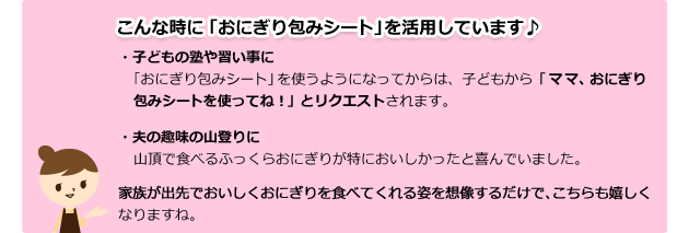 こんな時に「おにぎり包みシート」を活用しています♪ ・子どもの塾や習い事に ・夫の趣味の山登りに 家族が出先でおいしくおにぎりを食べてくれる姿を想像するだけで、こちらも嬉しくなりますね。