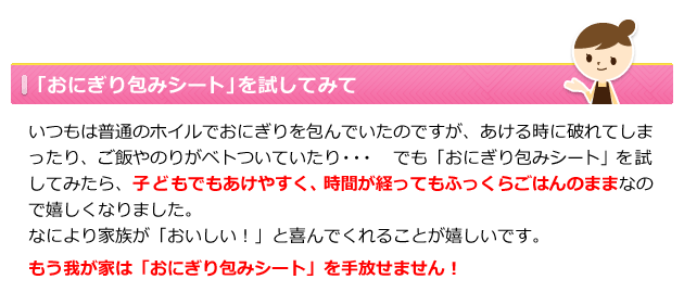 「おにぎり包みシート」を試してみて いつもは普通のホイルでおにぎりを包んでいたのですが、あける時に破れてしまったり、おにぎりに水滴が付いていたり・・・ でも「おにぎり包みシート」を試してみたら、子どもでもあけやすく、時間が経ってもふっくらごはんのままなので嬉しくなりました。 なにより家族が「おいしい!」と喜んでくれることが嬉しいです。 もう我が家は「おにぎり包みシート」を手放せません!