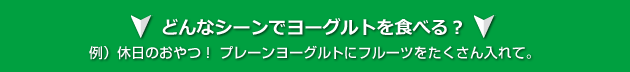 どんなシーンでヨーグルトを食べる? 例)休日のおやつ! プレーンヨーグルトにフルーツをたくさん入れて。