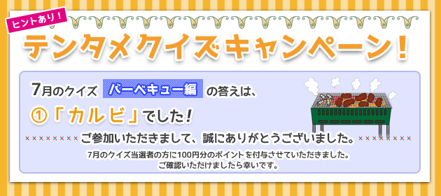 テンタメクイズキャンペーン! 7月のクイズ「バーベキュー編」の答えは、①「カルビ」でした! ご参加いただきまして、誠にありがとうございました! 7月のクイズ当選者の方に100円分のポイントを付与させていただきました。ご確認いただけましたら幸いです。