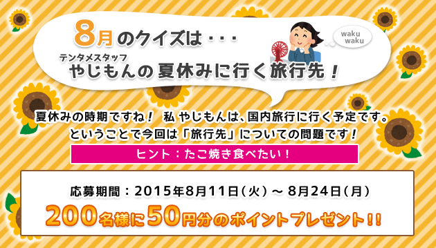 8月のクイズは・・・テンタメスタッフやじもんの夏休みに行く旅行先! 夏休みの時期ですね! 私やじもんは、国内旅行に行く予定です。 ということで今回は「旅行先」についての問題です! ヒント:たこ焼き食べたい! 応募期間:2015年8月11日(火)～8月24日(月) 200名様に50円分のポイントプレゼント!!