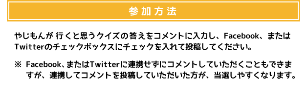 参加方法 やじもんが行くと思うクイズの答えをコメントに入力し、Facebook、またはTwitterのチェックボックスにチェックを入れて投稿してください。 ※Facebook、またはTwitterに連携せずにコメントしていただくこともできますが、連携してコメントを投稿していただいた方が、当選しやすくなります。