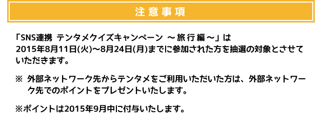 注意事項 「SNS連携 テンタメクイズキャンペーン ～バーベキュー編～」は、2015年8月11日(火)～8月24日(月)までに参加された方を抽選の対象とさせていただきます。 ※外部ネットワーク先からテンタメをご利用いただいた方は、外部ネットワーク先でのポイントをプレゼントいたします。 ※ポイントは2015年9月中に付与いたします。