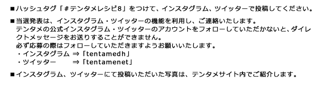 ■ハッシュタグ「#テンタメレシピ8」をつけて、インスタグラム、ツイッターで投稿してください。 ■当選発表は、インスタグラム・ツイッターの機能を利用し、ご連絡いたします。