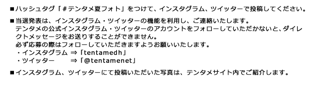 ■ハッシュタグ「#テンタメ夏フォト」をつけて、インスタグラム、ツイッターで投稿してください。 ■当選発表は、インスタグラム・ツイッターの機能を利用し、ご連絡いたします。