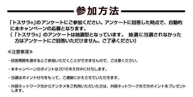 参加方法 「トスサラR」のアンケートにご参加ください。アンケートに回答した時点で、自動的に本キャンペーンの応募となります。