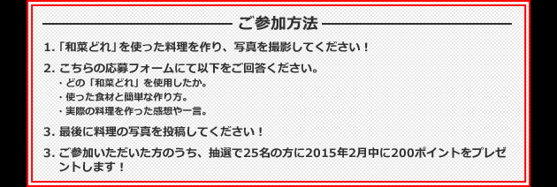 ご投稿方法 1.「和菜どれ」を使った料理の写真を投稿してください。 2.使った食材と簡単な作り方をコメントに投稿してください。※「白だし仕立て」「かつおだし仕立て」「黒ごま仕立て」のどの商品を使ったかも明記してくださいね! 3.実際にこのレシピを作っての感想や一言を投稿してください。 【例】「白だし仕立て」のドレッシングで、焼いたナスと炒めた豚肉をあえて「焼きナスと豚肉の和風仕立て」を作りました!一度焼いたナスの香ばしさと、白だしの風味と旨みが相性抜群で美味しかったです。