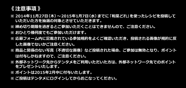 《注意事項》 ※2014年11月27日(木)～2015年1月7日(水)までに「和菜どれ」を使ったレシピを投稿していただいた方を抽選の対象とさせていただきます。 ※お一人様何度でも投稿が可能です。 ※外部ネットワーク先からテンタメをご利用いただいた方は、外部ネットワーク先でのポイントをプレゼントいたします。 ※ポイントは2015年2月中に付与いたします。 ※ご投稿はテンタメにログインしてからおこなってください。